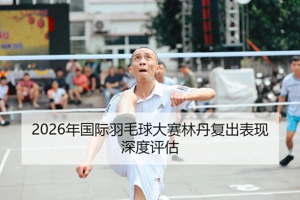 2026年国际羽毛球大赛林丹复出表现深度评估