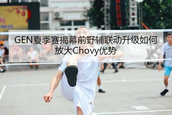 GEN夏季赛揭幕前野辅联动升级如何放大Chovy优势