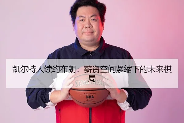 凯尔特人续约布朗：薪资空间紧缩下的未来棋局