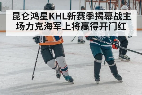 昆仑鸿星KHL新赛季揭幕战主场力克海军上将赢得开门红